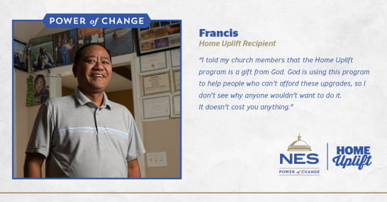 Testimony of Francis: "I told my church members that the Home Uplift program to help people who can't afford these upgrades, so I don't see why anyone wouldn't want to do it. It doesn't cost you anything."
