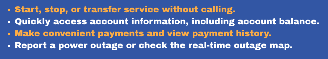 Start, stop, or transfer service without calling. Quickly access account information, including account balance. Make convenient payments and view payment history. Report a power outage or check t.png